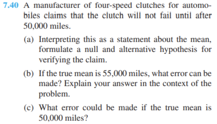 7.40 A manufacturer of four-speed clutches for automo-
biles claims that the clutch will not fail until after
50,000 miles.
(a) Interpreting this as a statement about the mean,
formulate a null and alternative hypothesis for
verifying the claim.
(b) If the true mean is 55,000 miles, what error can be
made? Explain your answer in the context of the
problem.
(c) What error could be made if the true mean is
50,000 miles?