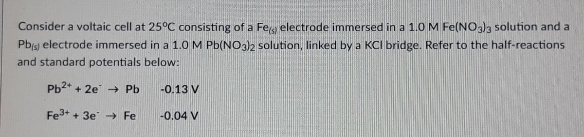 Consider a voltaic cell at 25°C consisting of a Fe electrode immersed in a 1.0 M Fe(NO3)3 solution and a
Pb(s) electrode immersed in a 1.0 M Pb(NO3)2 solution, linked by a KCI bridge. Refer to the half-reactions
and standard potentials below:
Pb²+ + 2e → Pb
-0.13 V
Fe³+ + 3e → Fe
-0.04 V
