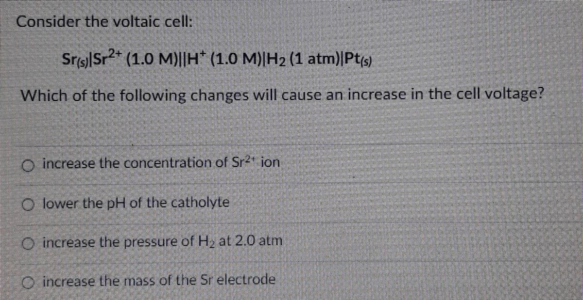Consider the voltaic cell:
Sr(s)|Sr²+ (1.0 M)||H* (1.0 M)|H₂ (1 atm)|Pt(s)
Which of the following changes will cause an increase in the cell voltage?
O increase the concentration of Sr²¹ ion
lower the pH of the catholyte
increase the pressure of H₂ at 2.0 atm
increase the mass of the Sr electrode
O