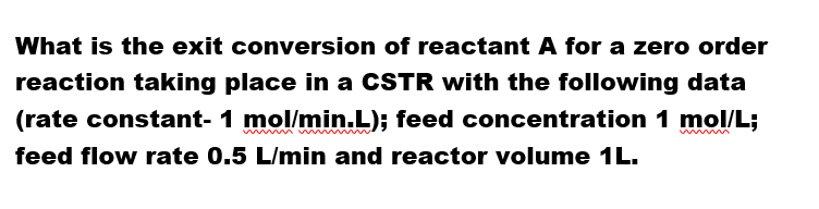 What is the exit conversion of reactant A for a zero order
reaction taking place in a CSTR with the following data
(rate constant- 1 mol/min.L); feed concentration 1 mol/L;
feed flow rate 0.5 L/min and reactor volume 1L.
