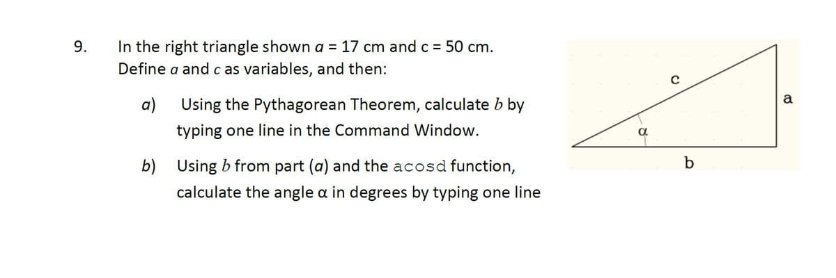 In the right triangle shown a = 17 cm and c = 50 cm.
Define a and c as variables, and then:
9.
a
a)
Using the Pythagorean Theorem, calculate b by
typing one line in the Command Window.
a
b) Using b from part (a) and the acosd function,
b
calculate the angle a in degrees by typing one line
