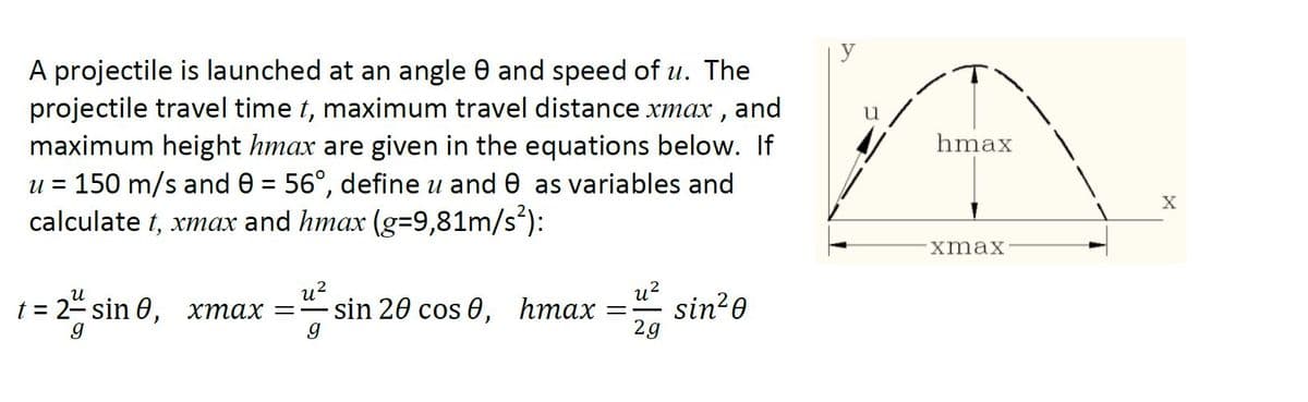 A projectile is launched at an angle 0 and speed of u. The
projectile travel time t, maximum travel distance xmax , and
maximum height hmax are given in the equations below. If
u = 150 m/s and 0 = 56°, define u and 0 as variables and
calculate t, xmax and hmax (g=9,81m/s*):
hmax
%D
хmах
u?
sin 20 cos 0,
u?
sin?0
2g
и
t3D 2-sin Ө, хтах — —
hmax
