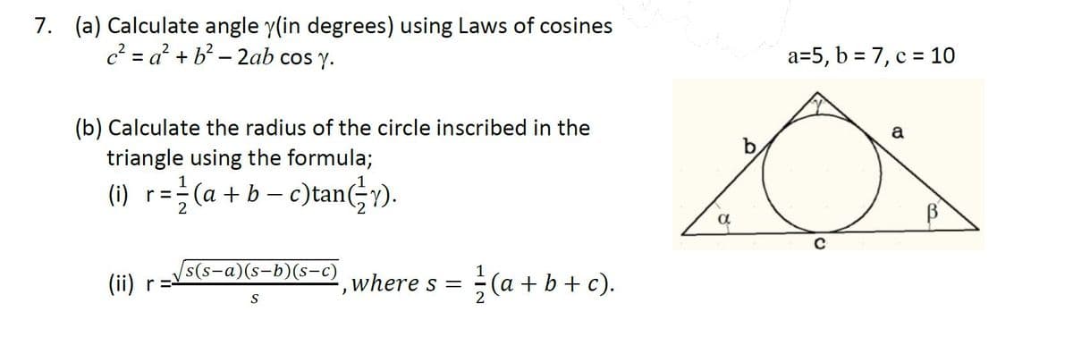 7. (a) Calculate angle y(in degrees) using Laws of cosines
c? = a? + b? – 2ab cos y.
a=5, b = 7, c = 10
(b) Calculate the radius of the circle inscribed in the
a
triangle using the formula;
(a + b – c)tanGY).
(i) r=
s(s-a)(s-b)(s-c)
(a + b + c).
(ii) r=
where s =
S
