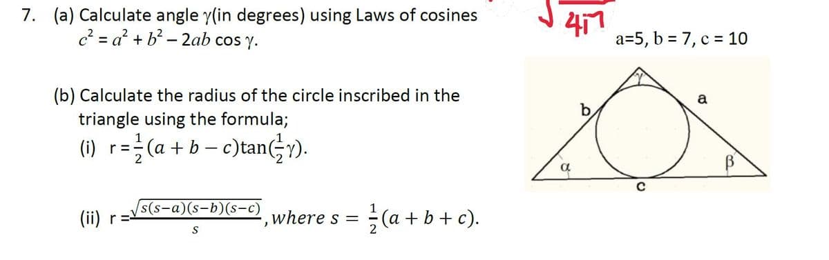 7. (a) Calculate angle y(in degrees) using Laws of cosines
417
a=5, b = 7, c = 10
c? = a? + b? – 2ab cos y.
(b) Calculate the radius of the circle inscribed in the
triangle using the formula;
a
b
(1) r= (a+ b – c)tan;).
(i) r=
2
s-a)(s-b)(s-c)
s(s-
(ii) r=
글 (a + b + c).
where s =
S
