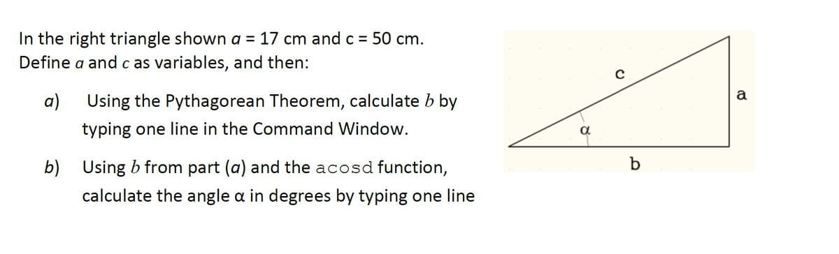 In the right triangle shown a = 17 cm and c = 50 cm.
Define a and c as variables, and then:
a
a)
Using the Pythagorean Theorem, calculate b by
typing one line in the Command Window.
b)
Using b from part (a) and the acosd function,
b
calculate the angle a in degrees by typing one line
