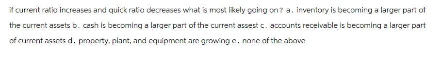 if current ratio increases and quick ratio decreases what is most likely going on? a. inventory is becoming a larger part of
the current assets b. cash is becoming a larger part of the current assest c. accounts receivable is becoming a larger part
of current assets d. property, plant, and equipment are growing e. none of the above