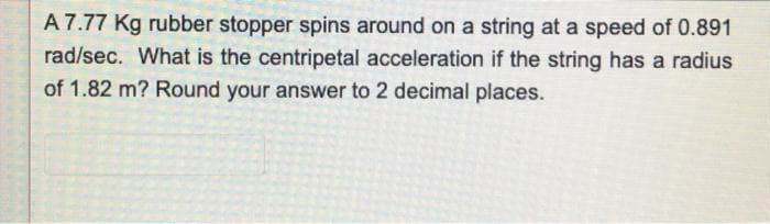 A 7.77 Kg rubber stopper spins around on a string at a speed of 0.891
rad/sec. What is the centripetal acceleration if the string has a radius
of 1.82 m? Round your answer to 2 decimal places.
