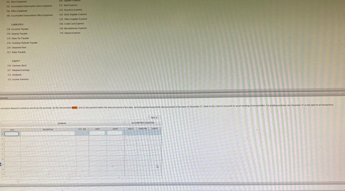 526 Salaries Expense
192 Store Equipment
531 Rent Expense
193 Accumulated Depreciation-Store Equipment
533 Insurance Expense
194 Office Equipment
195 Accumulated Depreciation-Office Equipment
534 Store Supplies Expense
535 Office Supplies Expense
LIABILITIES
536 Credit Card Expense
210 Accounts Payable
539 Miscellaneous Expense
216 Salaries Payable
710 Interest Expense
218 Sales Tax Payable
219 Customer Refunds Payable
220 Unearned Rent
221 Notes Payable
EQUITY
310 Common Stock
311 Retained Earnings
312 Dividends
313 Income Summary
Journal
Journalize Warwick's entries to record (a) the purchase, (b) the merchandise return, and (c) the payment within the discount period of ten days, and (d) payment beyond the discount period of ten days on December 31. Refer to the Chart of Accounts for exact wording of account titles. For grading purposes use December 31 as the date for all transactions.
PAGE 10
JOURNAL
ACCOUNTING EQUATION
POST. REF.
DEBIT
CREDIT
ASSETS
LIABILITIES
EQUITY
DATE
DESCRIPTION
1
6.
