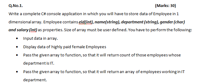 Q.No.1.
(Marks: 30)
Write a complete C# console application in which you will have to store data of Employee in 1
dimensional array. Employee contains eid(int), name(string), department (string), gender (char)
and salary (int) as properties. Size of array must be userdefined. You have to perform the following:
• Input data in array.
• Display data of highly paid female Employees
• Pass the given array to function, so that it will return count of those employees whose
department is IT.
Pass the given array to function, so that it will return an array of employees working in IT
department.
