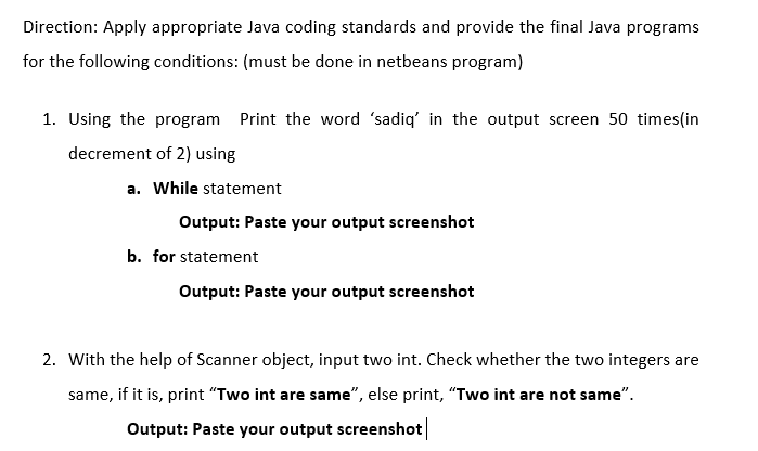 Direction: Apply appropriate Java coding standards and provide the final Java programs
for the following conditions: (must be done in netbeans program)
1. Using the program Print the word 'sadiq' in the output screen 50 times(in
decrement of 2) using
a. While statement
Output: Paste your output screenshot
b. for statement
Output: Paste your output screenshot
2. With the help of Scanner object, input two int. Check whether the two integers are
same, if it is, print "Two int are same", else print, "Two int are not same".
Output: Paste your output screenshot
