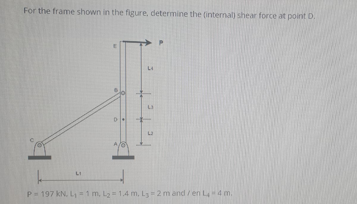 For the frame shown in the figure, determine the (internal) shear force at point D.
L4
8.
D
L2
A.
L1
P = 197 kN, L, - 1 m, L2 = 1.4 m, L3 = 2 m and/en La = 4 m.
