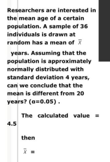 Researchers are interested in
the mean age of a certain
population. A sample of 36
individuals is drawn at
random has a mean of X
years. Assuming that the
population is approximately
normally distributed with
standard deviation 4 years,
can we conclude that the
mean is different from 20
years? (a=0.05).
The calculated value =
4.5
then
