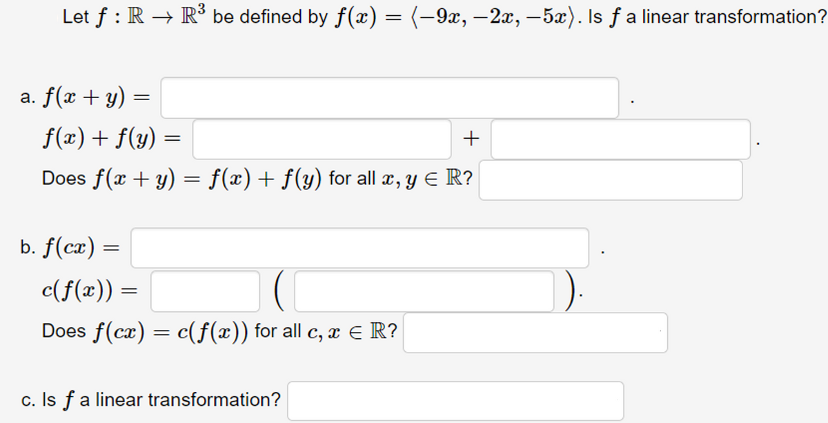 Let f : R → R³ be defined by f(x) = (-9x, –2x, –5x). Is ƒ a linear transformation?
a. f(x + y) =
f(x)+ f(y) =
Does f(x + y) = f(x) + f(y) for all x, y E R?
b. f(cæ) =
c(f(x)) =
Does f(cæ) = c(f(x)) for all c, æ E R?
c. Is fa linear transformation?
