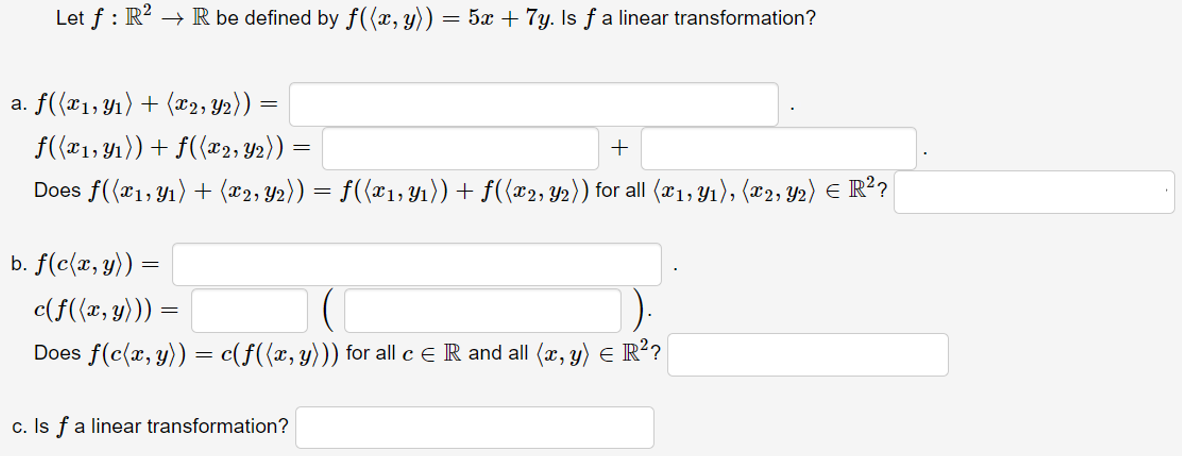 Let f : R? → R be defined by f((x, y)) = 5x + 7y. Is f a linear transformation?
a. f({x1, Y1) + (x2, Y2)) =
f(*1, Y1)) + f({x2; Y2)) =
+
Does f((*1, Y1) + (æ2, Y2)) = f((x1;Yı))+ f({x2; Y2)) for all (x1, Y1), (x2; Y2) e R?
b. f(c(x, y))
c(f({x, y))) =
Does f(c(x, y)) = c(f({x, y))) for all c e R and all (x, y) E R?
c. Is fa linear transformation?
