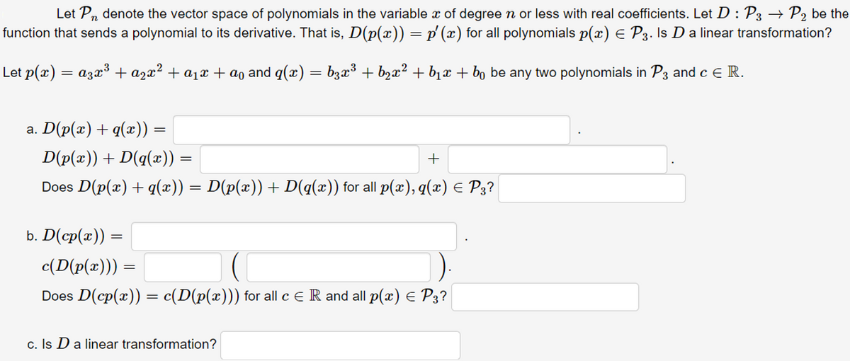 Let Pn denote the vector space of polynomials in the variable x of degree n or less with real coefficients. Let D : P3 → P2 be the
function that sends a polynomial to its derivative. That is, D(p(x)) = p'(x) for all polynomials p(x) E P3. Is D a linear transformation?
Let p(x) = a3x³ + a2x² + a1x + ao and q(x) = b3x³ + b2x² + b1x + bo be any two polynomials in P3 and c E R.
a. D(p(x) + q(x)) =
D(p(x)) + D(q(x)) =
Does D(p(x) + q(æ)) = D(p(x)) + D(q(x)) for all p(x), q(x) E P3?
b. D(cp(x)) =
c(D(p(æ))) =
Does D(cp(x)) = c(D(p(x))) for all c e R and all p(x) E P3?
c. Is D a linear transformation?
