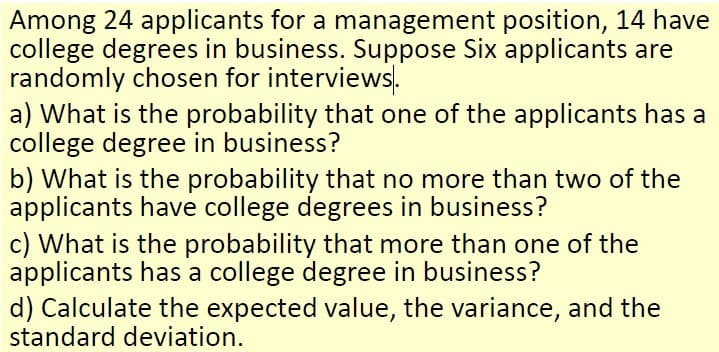 Among 24 applicants for a management position, 14 have
college degrees in business. Suppose Six applicants are
randomly chosen for interviews.
a) What is the probability that one of the applicants has a
college degree in business?
b) What is the probability that no more than two of the
applicants have college degrees in business?
c) What is the probability that more than one of the
applicants has a college degree in business?
d) Calculate the expected value, the variance, and the
standard deviation.
