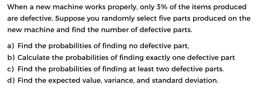 When a new machine works properly, only 3% of the items produced
are defective. Suppose you randomly select five parts produced on the
new machine and find the number of defective parts.
a) Find the probabilities of finding no defective part,
b) Calculate the probabilities of finding exactly one defective part
c) Find the probabilities of finding at least two defective parts.
d) Find the expected value, variance, and standard deviation.

