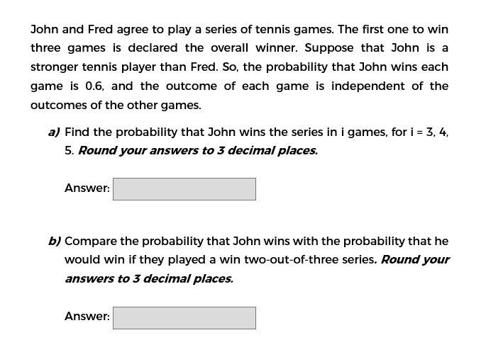 John and Fred agree to play a series of tennis games. The first one to win
three games is declared the overall winner. Suppose that John is a
stronger tennis player than Fred. So, the probability that John wins each
game is 0.6, and the outcome of each game is independent of the
outcomes of the other games.
a) Find the probability that John wins the series in i games, for i = 3, 4,
5. Round your answers to 3 decimal places.
Answer:
b) Compare the probability that John wins with the probability that he
would win if they played a win two-out-of-three series. Round your
answers to 3 decimal places.
Answer:
