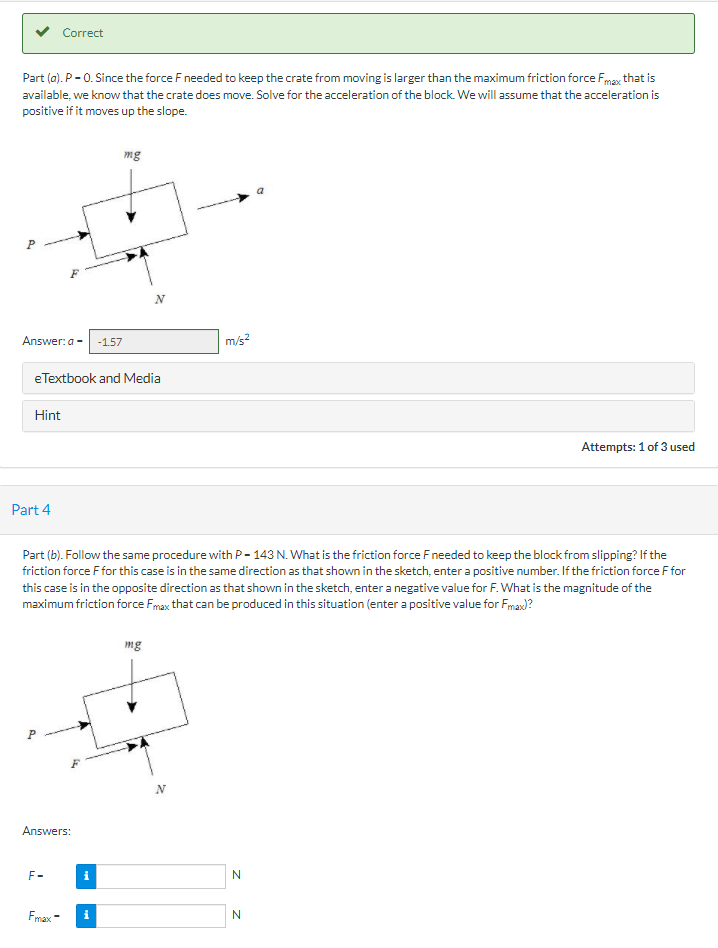 v Correct
Part (a). P - 0. Since the force F needed to keep the crate from moving is larger than the maximum friction force Fmax that is
available, we know that the crate does move. Solve for the acceleration of the block. We will assume that the acceleration is
positive if it moves up the slope.
mg
N
Answer:a -
-1.57
m/s?
eTextbook and Media
Hint
Attempts: 1 of 3 used
Part 4
Part (b). Follow the same procedure with P- 143 N. What is the friction force Fneeded to keep the block from slipping? If the
friction force F for this case is in the same direction as that shown in the sketch, enter a positive number. If the friction force F for
this case is in the opposite direction as that shown in the sketch, enter a negative value for F. What is the magnitude of the
maximum friction force Fmax that can be produced in this situation (enter a positive value for Fmax)?
mg
Answers:
F-
i
Fmax -
i
