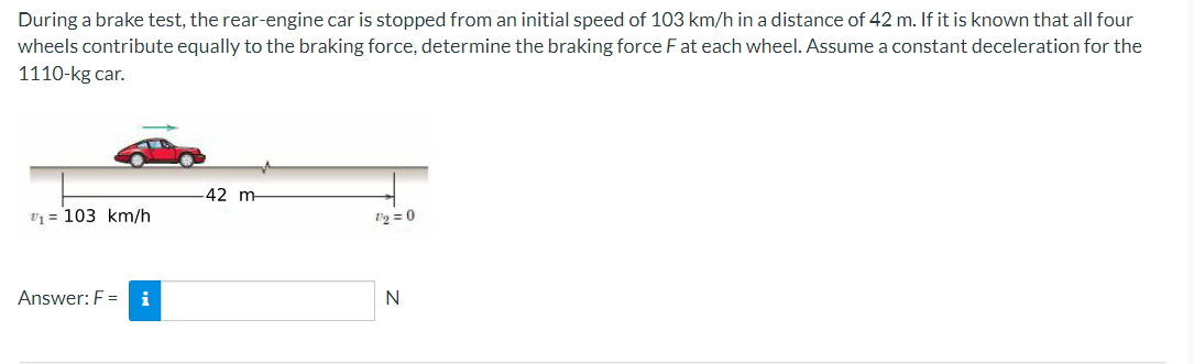 During a brake test, the rear-engine car is stopped from an initial speed of 103 km/h in a distance of 42 m. If it is known that all four
wheels contribute equally to the braking force, determine the braking force F at each wheel. Assume a constant deceleration for the
1110-kg car.
-42 m
Vq = 103 km/h
t'g = 0
Answer: F =
i
N
