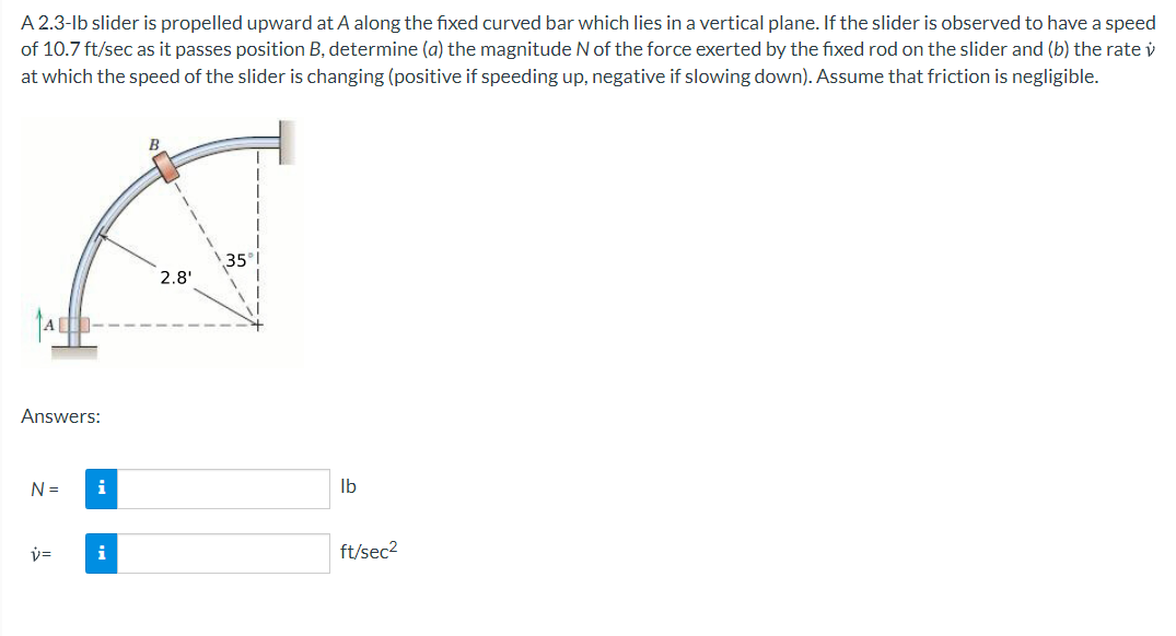 A 2.3-lb slider is propelled upward at A along the fixed curved bar which lies in a vertical plane. If the slider is observed to have a speed
of 10.7 ft/sec as it passes position B, determine (a) the magnitude N of the force exerted by the fixed rod on the slider and (b) the rate v
at which the speed of the slider is changing (positive if speeding up, negative if slowing down). Assume that friction is negligible.
35
2.8'
Answers:
N =
i
Ib
v=
i
ft/sec2
