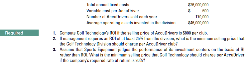 Total annual fixed costs
Variable cost per AccuDriver
Number of AccuDrivers sold each year
Average operating assets invested in the division
1. Compute Golf Technology's ROI if the selling price of AccuDrivers is $800 per club.
S26,000,000
600
170,000
$46,000,000
Required
the Golf Technology Division should charge per AccuDriver club?
3. Assume that Sports Equipment judges the performance of its investment centers on the basis of RI
rather than ROI. What is the minimum selling price that Golf Technology should charge per AccuDriver
if the company's required rate of return is 20%?
