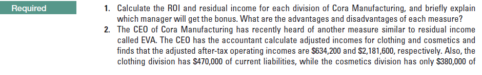 1. Calculate the ROI and residual income for each division of Cora Manufacturing, and briefly explain
which manager will get the bonus. What are the advantages and disadvantages of each measure?
2. The CEO of Cora Manufacturing has recently heard of another measure similar to residual income
called EVA. The CEO has the accountant calculate adjusted incomes for clothing and cosmetics and
finds that the adjusted after-tax operating incomes are $634,200 and $2,181,600, respectively. Also, the
clothing division has $470,000 of current liabilities, while the cosmetics division has only $380,000 of
Required
