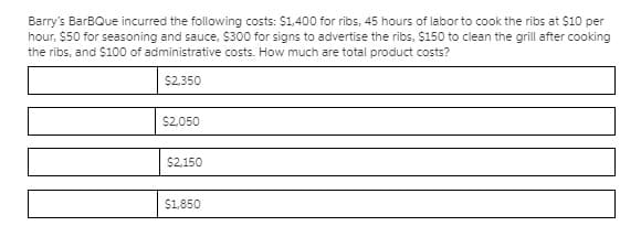 Barry's BarBQue incurred the following costs: $1,400 for ribs, 45 hours of labor to cook the ribs at $10 per
hour, $50 for seasoning and sauce, $300 for signs to advertise the ribs, $150 to clean the grill after cooking
the ribs, and $100 of administrative costs. How much are total product costs?
$2,350
$2,050
$2,150
$1,850
