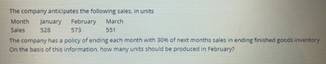 The company anticipates the following sales, in units
Month
January February
573
March
Sales
528
551
The company has a policy of ending each month with 30% of next months sales in ending finished goods inventory
On the basis of this information, how many units should be produced in February?
