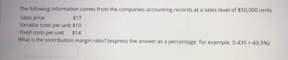 The following information comes from the companies accounting records at a sales level of $50,000 units
Sales price
Variable costs per unit $10
Fixed costs per unit
What is the contribution margin ratio? (express the answer as a percentage for example 0.435 = 43.5%)
$17
$14
