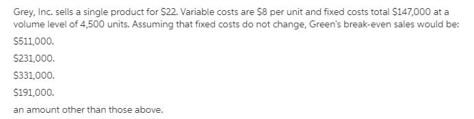Grey, Inc. sells a single product for $22. Variable costs are S8 per unit and fixed costs total $147,000 at a
volume level of 4,500 units. Assuming that fixed costs do not change, Green's break-even sales would be:
$511,000.
$231,000.
S331,000.
$191,000.
an amount other than those above.
