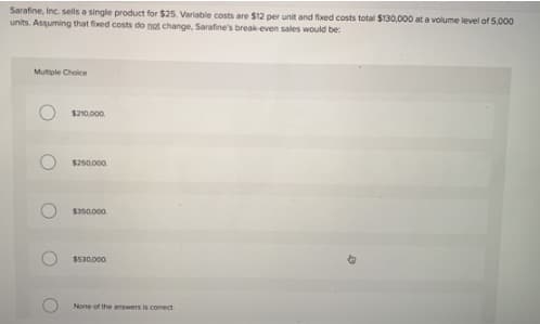 Sarafine, Inc. sells a single product for $25. Variable costs are $12 per unit and fixed costs total $130,000 at a volume level of 5,000
units. Assuming that fixed costs do not change, Sarafine's break-even sales would be:
Mutiple Choice
$210.000.
$250.000.
$350.000
$530.000
None of the answers is comect
