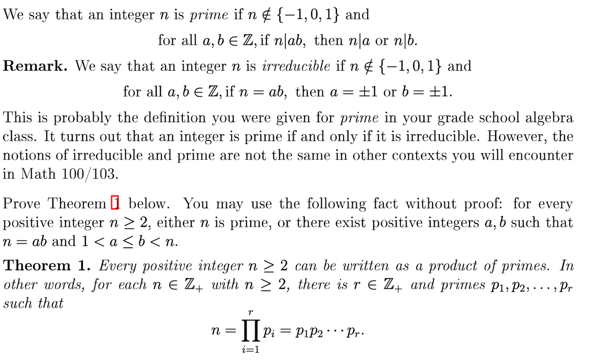 We say that an integer n is prime if n ¢ {-1,0,1} and
6.
for all a, b e Z, if n|ab, then n|a or n|b.
Remark. We say that an integer n is irreducible if n ¢ {-1,0,1} and
for all a, b E Z, if n = ab, then a
±1 or b =±E1.
This is probably the definition you were given for prime in your grade school algebra
class. It turns out that an integer is prime if and only if it is irreducible. However, the
notions of irreducible and prime are not the same in other contexts you will encounter
in Math 100/103.
Prove Theorem I below. You may use the following fact without proof: for every
positive integer n > 2, either n is prime, or there exist positive integers a, b such that
ab and 1 < a <b<n.
n =
Theorem 1. Every positive integer n > 2 can be written as a product of primes. In
other words, for each n E Z, with n > 2, there is r E Z4 and primes P1, P2, . .. , Pr
such that
п —
|| Pi = PiP2 Pr.
i=1
