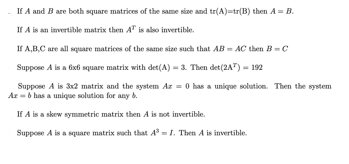 If A and B are both square matrices of the same size and tr(A)=tr(B) then A = B.
If A is an invertible matrix then AT is also invertible.
If A,B,C are all square matrices of the same size such that AB
AC then B = C
Suppose A is a 6x6 square matrix with det(A) = 3. Then det(2AT) = 192
0 has a unique solution. Then the system
Suppose A is 3x2 matrix and the system Ax
b has a unique solution for any b.
Ax
If A is a skew symmetric matrix then A is not invertible.
Suppose A is a square matrix such that A3
I. Then A is invertible.
