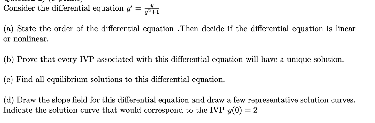 Consider the differential equation y' = 41
(a) State the order of the differential equation .Then decide if the differential equation is linear
or nonlinear.
(b) Prove that every IVP associated with this differential equation will have a unique solution.
(c) Find all equilibrium solutions to this differential equation.
(d) Draw the slope field for this differential equation and draw a few representative solution curves.
Indicate the solution curve that would correspond to the IVP y(0) = 2
