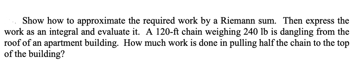 Show how to approximate the required work by a Riemann sum. Then express the
work as an integral and evaluate it. A 120-ft chain weighing 240 lb is dangling from the
roof of an apartment building. How much work is done in pulling half the chain to the top
of the building?
