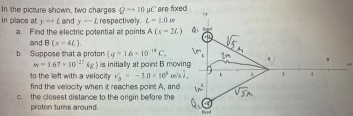 In the picture shown, two charges Q=+ 10 uC are fixed
in place at y =+ Land y=-Lrespectively. L =
+y
1.0 m
a. Find the electric potential at points A (x 2L) Q d
and B (x = 4L).
b. Suppose that a proton (q 1.6 x 10 19 C,
m = 1.67 x 1027 kg) is initially at point B moving
to the left with a velocity v
find the velocity when it reaches point A, and
the closest distance to the origin before the
proton turns around.
V5m
in
- 3.0 x 10° m/s i,
In'
L.
L.
%3D
C.
Qu
fixed
