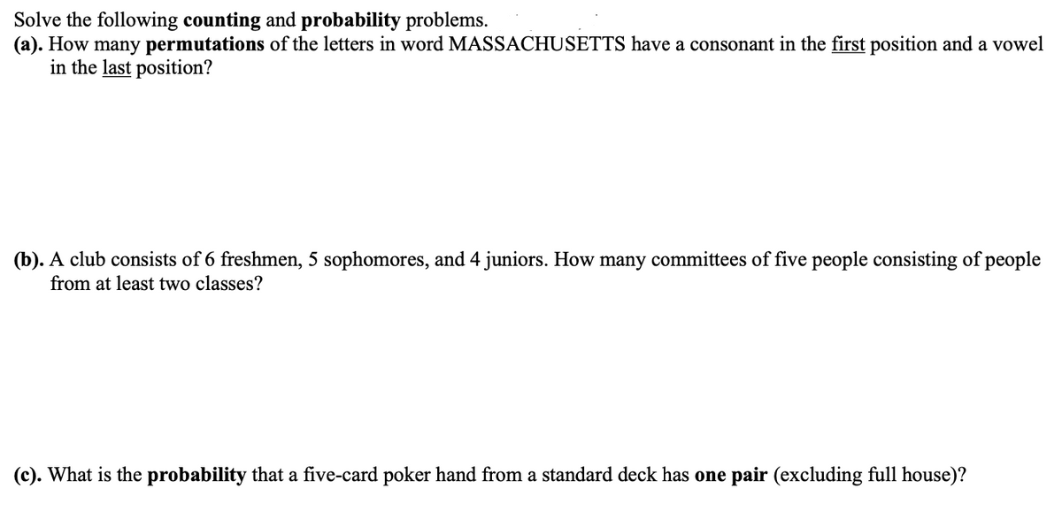 Solve the following counting and probability problems.
(a). How many permutations of the letters in word MASSACHUSETTS have a consonant in the first position and a vowel
in the last position?
(b). A club consists of 6 freshmen, 5 sophomores, and 4 juniors. How many committees of five people consisting of people
from at least two classes?
(c). What is the probability that a five-card poker hand from a standard deck has one pair (excluding full house)?
