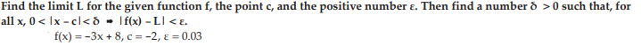 Find the limit L for the given function f, the point c, and the positive number e. Then find a number d >0 such that, for
all x, 0 < Ix - cl<ð • If(x) – LI < E.
f(x) 3D -3x + 8, с --2, €%3 0.03
