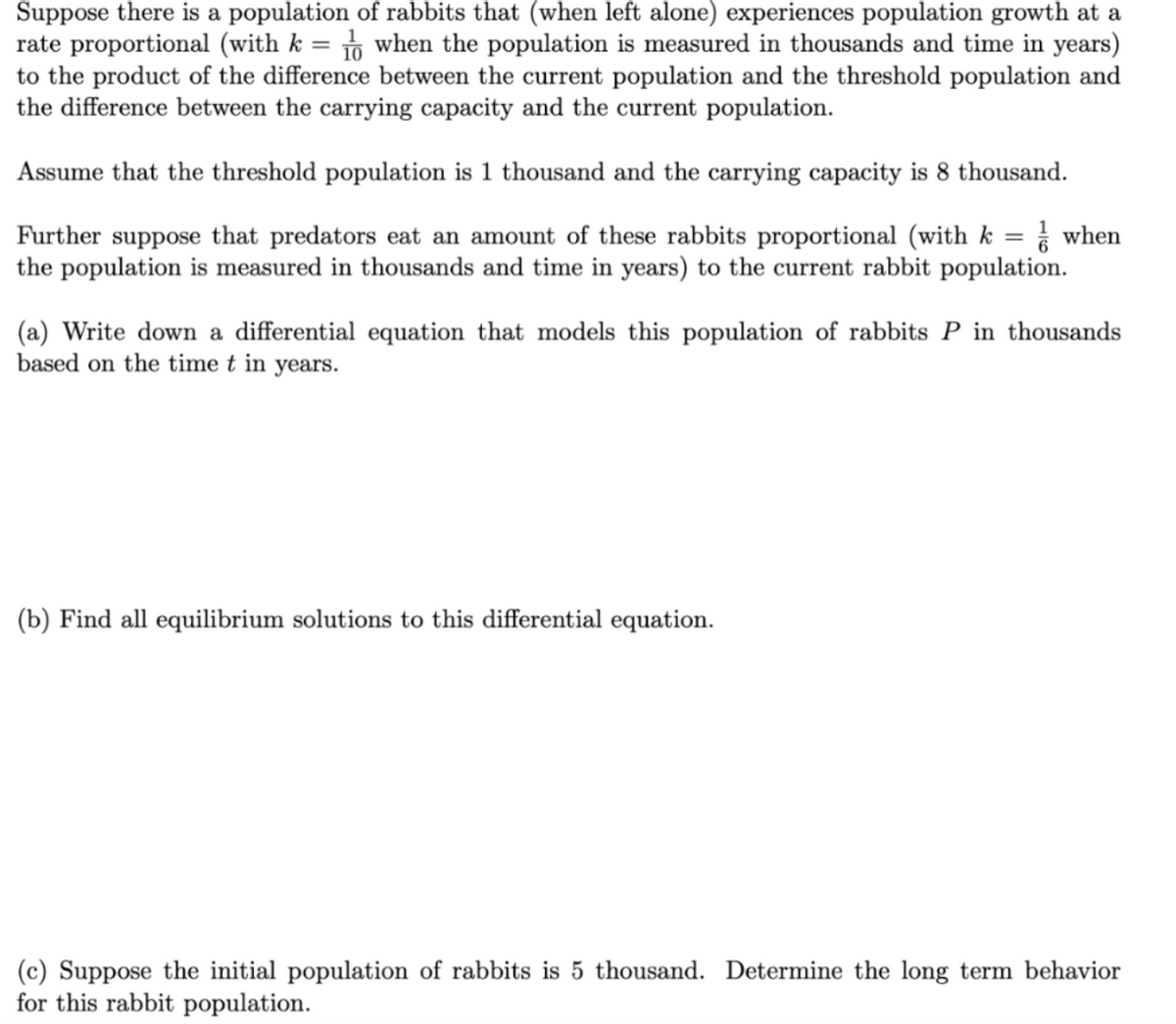 Suppose there is a population of rabbits that (when left alone) experiences population growth at a
rate proportional (with k = to when the population is measured in thousands and time in years)
to the product of the difference between the current population and the threshold population and
the difference between the carrying capacity and the current population.
Assume that the threshold population is 1 thousand and the carrying capacity is 8 thousand.
Further suppose that predators eat an amount of these rabbits proportional (with k = when
the population is measured in thousands and time in years) to the current rabbit population.
(a) Write down a differential equation that models this population of rabbits P in thousands
based on the time t in years.
(b) Find all equilibrium solutions to this differential equation.
(c) Suppose the initial population of rabbits is 5 thousand. Determine the long term behavior
for this rabbit population.
