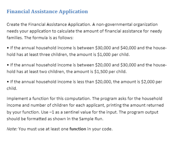 Financial Assistance Application
Create the Financial Assistance Application. A non-governmental organization
needs your application to calculate the amount of financial assistance for needy
families. The formula is as follows:
• If the annual household income is between $30,000 and $40,000 and the house-
hold has at least three children, the amount is $1,000 per child.
• If the annual household income is between $20,000 and $30,000 and the house-
hold has at least two children, the amount is $1,500 per child.
• If the annual household income is less than $20,000, the amount is $2,000 per
child.
Implement a function for this computation. The program asks for the household
income and number of children for each applicant, printing the amount returned
by your function. Use -1 as a sentinel value for the input. The program output
should be formatted as shown in the Sample Run.
Note: You must use at least one function in your code.
