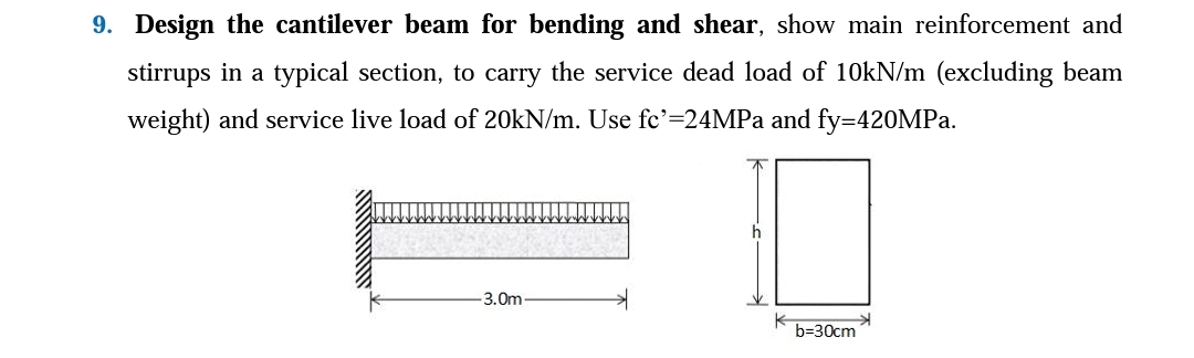 9. Design the cantilever beam for bending and shear, show main reinforcement and
stirrups in a typical section, to carry the service dead load of 10kN/m (excluding beam
weight) and service live load of 20kN/m. Use fc'=24MPa and fy=420MPa.
-3.0m
b=30cm