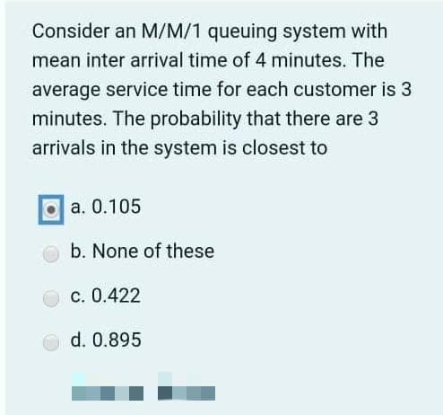 Consider an M/M/1 queuing system with
mean inter arrival time of 4 minutes. The
average service time for each customer is 3
minutes. The probability that there are 3
arrivals in the system is closest to
a. 0.105
b. None of these
с. 0.422
d. 0.895
