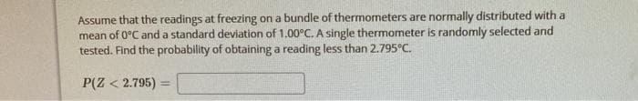 Assume that the readings at freezing on a bundle of thermormeters are normally distributed with a
mean of 0°C and a standard deviation of 1.00°C. A single thermometer is randomly selected and
tested. Find the probability of obtaining a reading less than 2.795°C.
P(Z < 2.795)
