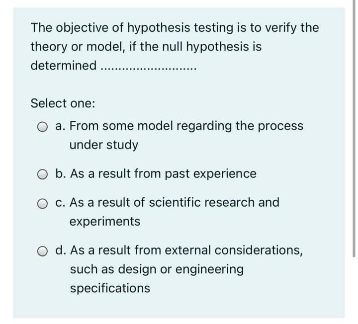 The objective of hypothesis testing is to verify the
theory or model, if the null hypothesis is
determined ...
Select one:
a. From some model regarding the process
under study
b. As a result from past experience
O c. As a result of scientific research and
experiments
O d. As a result from external considerations,
such as design or engineering
specifications
