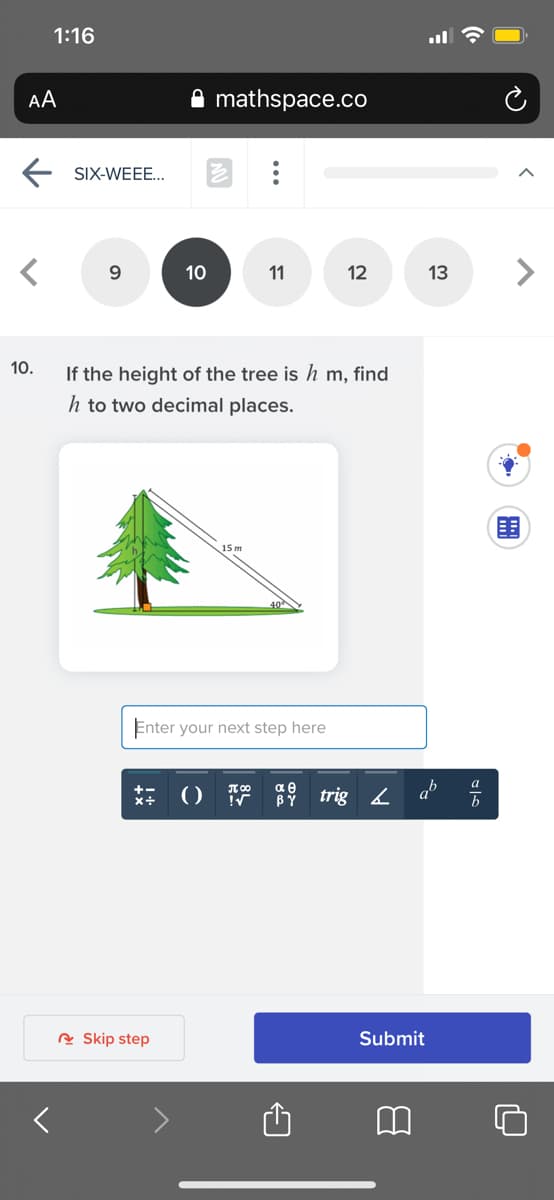 1:16
AA
mathspace.co
SIX-WEEE..
9
11
12
13
10.
If the height of the tree is h m, find
h to two decimal places.
15 m
Enter your next step here
ab
+-
BY
A Skip step
Submit
>
...
