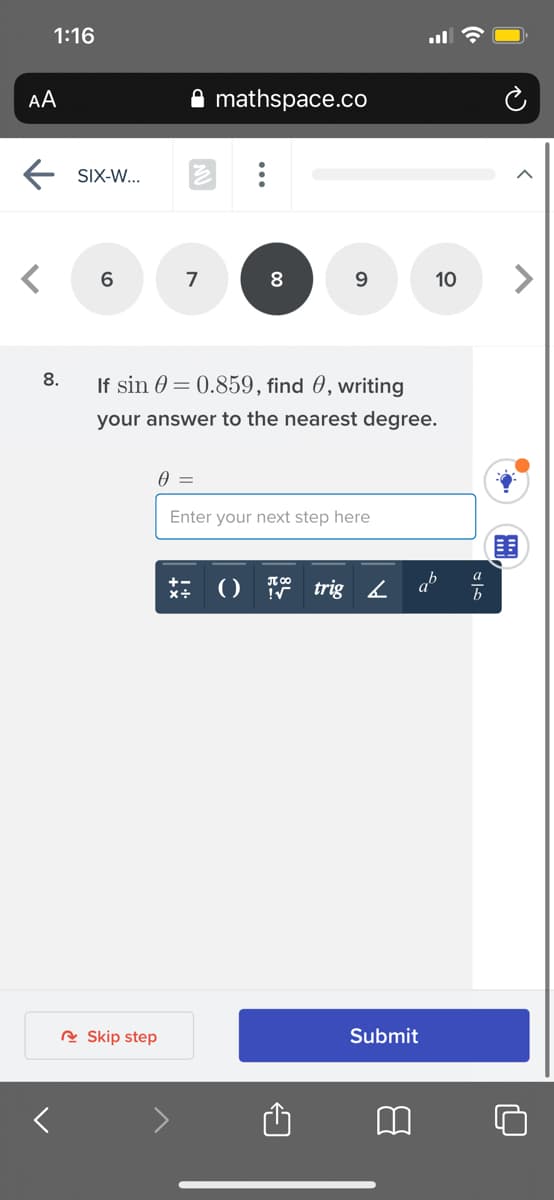 1:16
AA
mathspace.co
SIX-W...
6
7
8
9.
10
8.
If sin 0 = 0.859, find 0, writing
your answer to the nearest degree.
Enter your next step here
()
trig 2
ab
R Skip step
Submit
