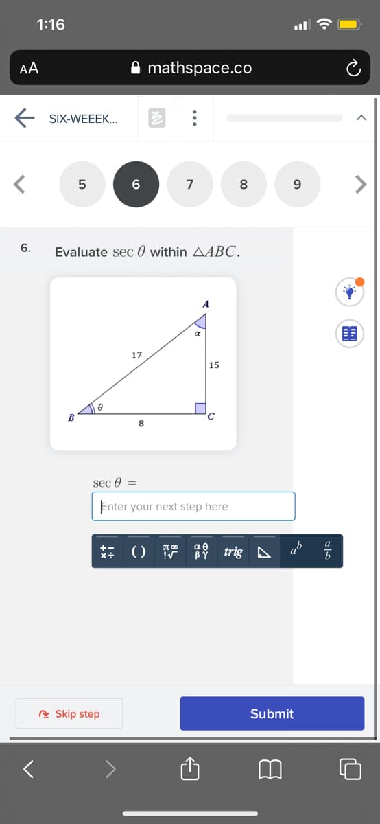 1:16
AA
mathspace.co
E SIX-WEEEK...
7
9.
6.
Evaluate sec 0 within AABC.
A
围
17
|15
B
8
sec 0 =
Enter your next step here
trig A a
BY
A Skip step
Submit
...
