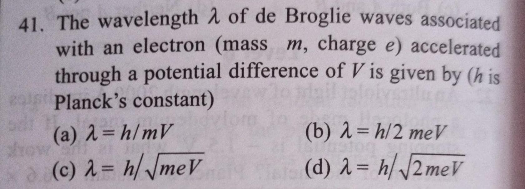 41. The wavelength A of de Broglie waves associated
with an electron (mass m, charge e) accelerated
through a potential difference of V is given by (h is
Planck's constant)
(a) 2= h/mV
(b) 1= h/2 me
(c) 2= h/ JmeV
(d) 2= h//2meV
%3D
%3D
