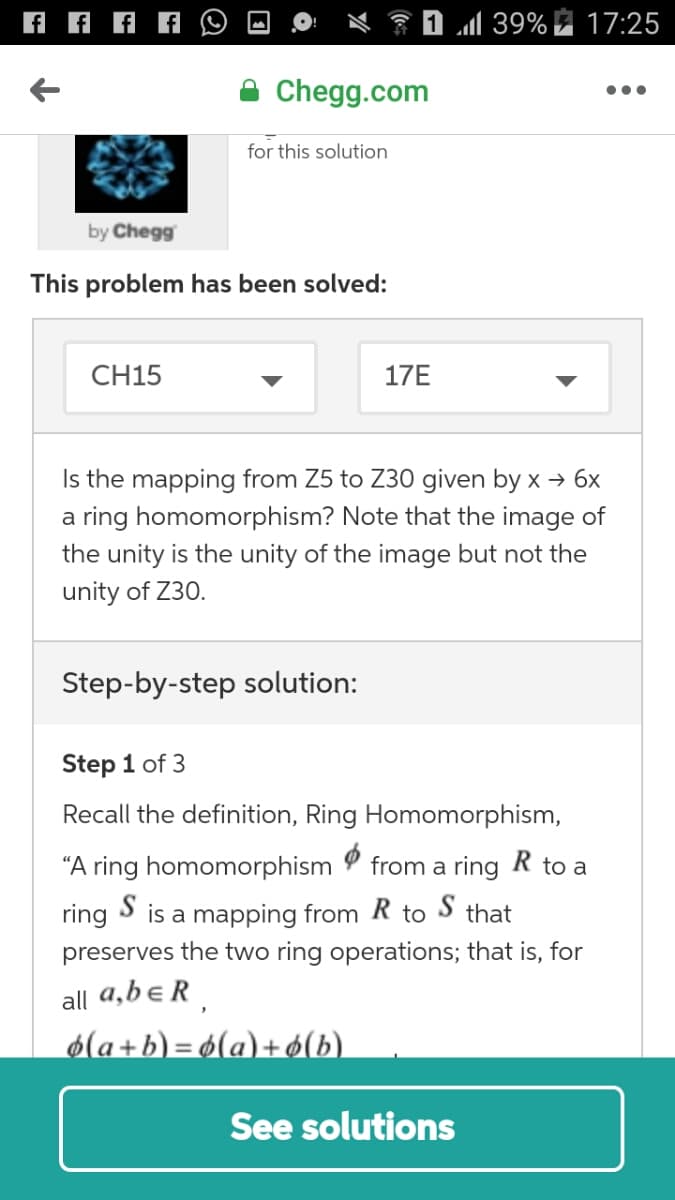 39%
17:25
Chegg.com
•..
for this solution
by Chegg
This problem has been solved:
CH15
17E
Is the mapping from Z5 to Z30 given by x → 6x
a ring homomorphism? Note that the image of
the unity is the unity of the image but not the
unity of Z30.
Step-by-step solution:
Step 1 of 3
Recall the definition, Ring Homomorphism,
“A ring homomorphism
from a ring R to a
ring S is a mapping from R to S that
preserves the two ring operations; that is, for
all a,b eR.
6(a+b) = 6(a)+ 6(b).
See solutions
